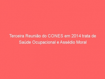 Terceira Reunião do CONES em 2014 trata de Saúde Ocupacional e Assédio Moral