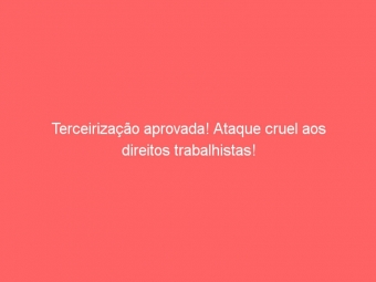 Terceirização aprovada! Ataque cruel aos direitos trabalhistas!