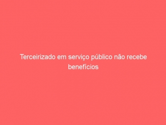 Terceirizado em serviço público não recebe benefícios