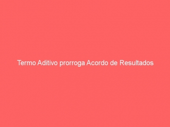 Termo Aditivo prorroga Acordo de Resultados