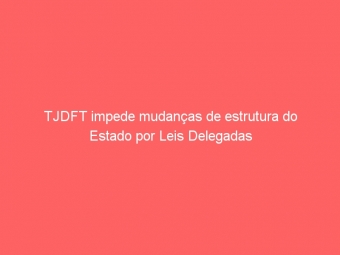 TJDFT impede mudanças de estrutura do Estado por Leis Delegadas