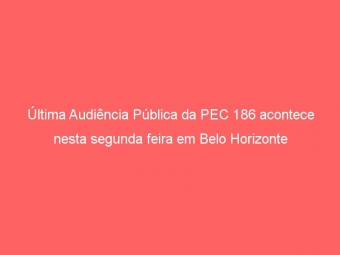 Última Audiência Pública da PEC 186 acontece nesta segunda feira em Belo Horizonte