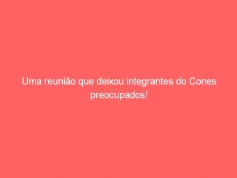 Uma reunião que deixou integrantes do Cones preocupados!