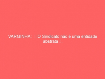 VARGINHA:  O Sindicato não é uma entidade abstrata.