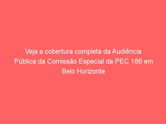 Veja a cobertura completa da Audiência Pública da Comissão Especial da PEC 186 em Belo Horizonte