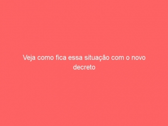 Veja como fica essa situação com o novo decreto