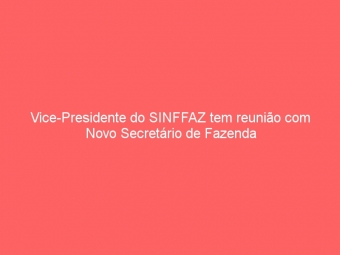 Vice-Presidente do SINFFAZ tem reunião com Novo Secretário de Fazenda