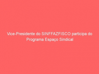 Vice-Presidente do SINFFAZFISCO participa do Programa Espaço Sindical