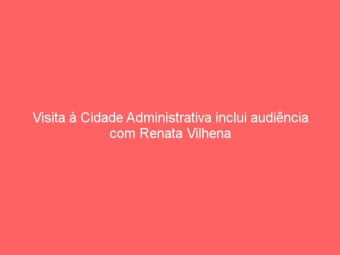 Visita à Cidade Administrativa inclui audiência com Renata Vilhena