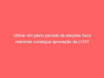 Vitória: em pleno período de eleições fisco cearense consegue aprovação da LOAT