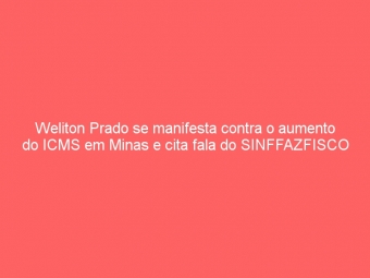 Weliton Prado se manifesta contra o aumento do ICMS em Minas e cita fala do SINFFAZFISCO